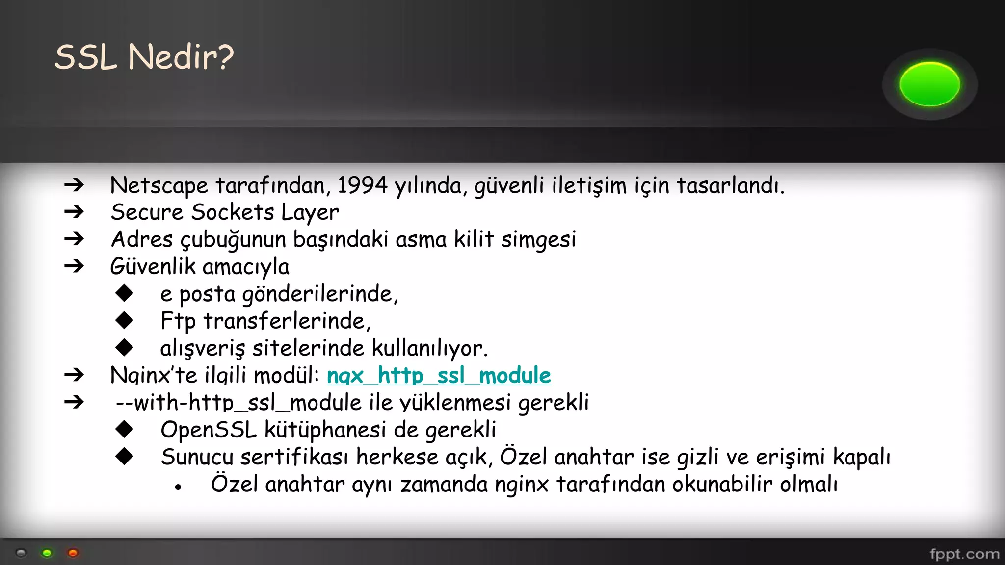 SSL Nedir?
➔ Netscape tarafından, 1994 yılında, güvenli iletişim için tasarlandı.
➔ Secure Sockets Layer
➔ Adres çubuğunun başındaki asma kilit simgesi
➔ Güvenlik amacıyla
◆ e posta gönderilerinde,
◆ Ftp transferlerinde,
◆ alışveriş sitelerinde kullanılıyor.
➔ Nginx’te ilgili modül: ngx_http_ssl_module
➔ --with-http_ssl_module ile yüklenmesi gerekli
◆ OpenSSL kütüphanesi de gerekli
◆ Sunucu sertifikası herkese açık, Özel anahtar ise gizli ve erişimi kapalı
● Özel anahtar aynı zamanda nginx tarafından okunabilir olmalı
 