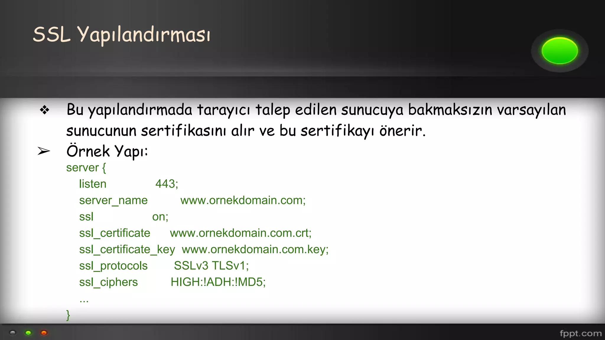 SSL Yapılandırması
❖ Bu yapılandırmada tarayıcı talep edilen sunucuya bakmaksızın varsayılan
sunucunun sertifikasını alır ve bu sertifikayı önerir.
➢ Örnek Yapı:
server {
listen 443;
server_name www.ornekdomain.com;
ssl on;
ssl_certificate www.ornekdomain.com.crt;
ssl_certificate_key www.ornekdomain.com.key;
ssl_protocols SSLv3 TLSv1;
ssl_ciphers HIGH:!ADH:!MD5;
...
}
 