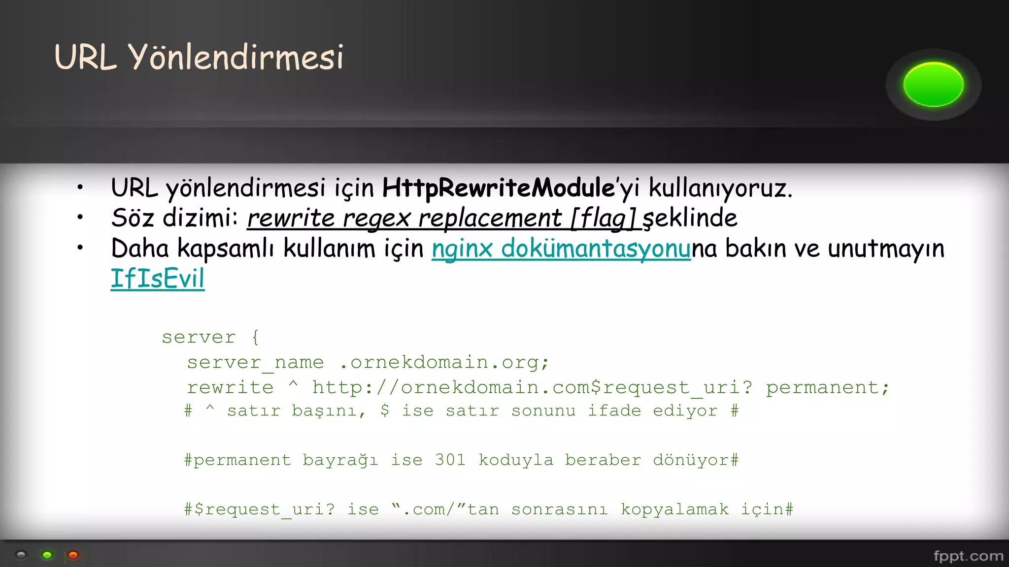 URL Yönlendirmesi
• URL yönlendirmesi için HttpRewriteModule’yi kullanıyoruz.
• Söz dizimi: rewrite regex replacement [flag] şeklinde
• Daha kapsamlı kullanım için nginx dokümantasyonuna bakın ve unutmayın
IfIsEvil
server {
server_name .ornekdomain.org;
rewrite ^ http://ornekdomain.com$request_uri? permanent;
# ^ satır başını, $ ise satır sonunu ifade ediyor #
#permanent bayrağı ise 301 koduyla beraber dönüyor#
#$request_uri? ise “.com/”tan sonrasını kopyalamak için#
}
 