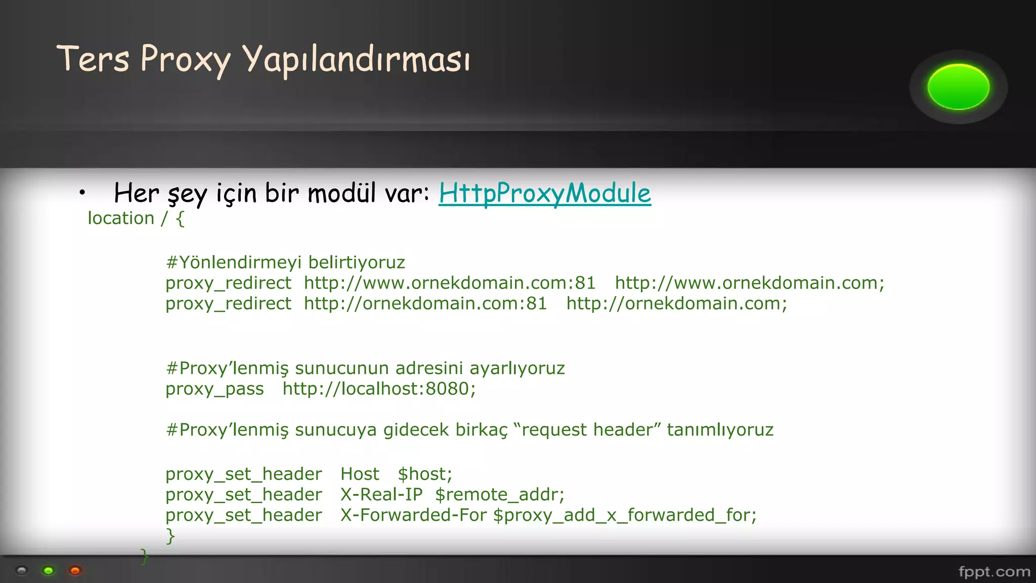 Ters Proxy Yapılandırması
• Her şey için bir modül var: HttpProxyModule
location / {
#Yönlendirmeyi belirtiyoruz
proxy_redirect http://www.ornekdomain.com:81 http://www.ornekdomain.com;
proxy_redirect http://ornekdomain.com:81 http://ornekdomain.com;
#Proxy’lenmiş sunucunun adresini ayarlıyoruz
proxy_pass http://localhost:8080;
#Proxy’lenmiş sunucuya gidecek birkaç “request header” tanımlıyoruz
proxy_set_header Host $host;
proxy_set_header X-Real-IP $remote_addr;
proxy_set_header X-Forwarded-For $proxy_add_x_forwarded_for;
}
}
 
