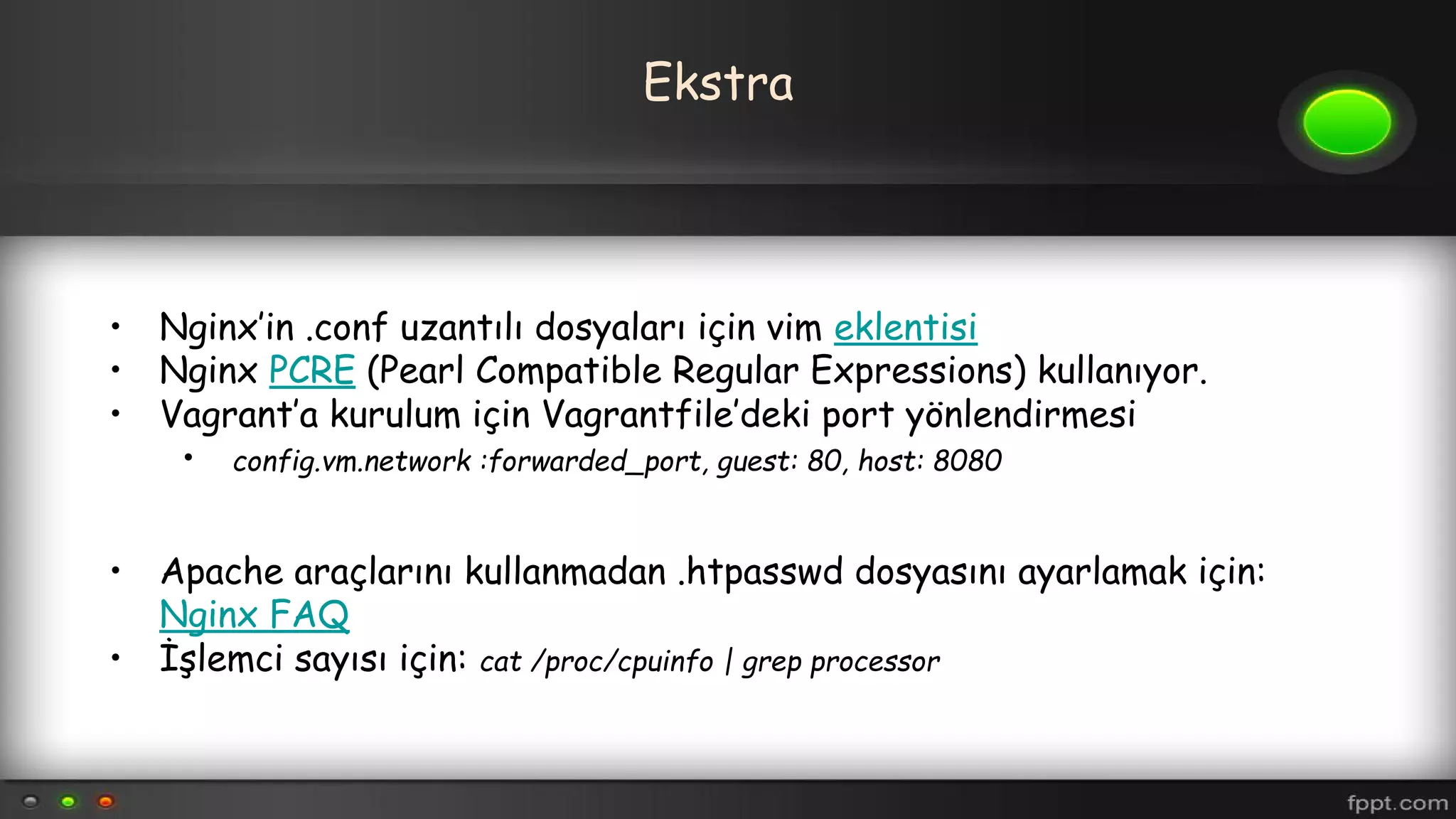 Ekstra
• Nginx’in .conf uzantılı dosyaları için vim eklentisi
• Nginx PCRE (Pearl Compatible Regular Expressions) kullanıyor.
• Vagrant’a kurulum için Vagrantfile’deki port yönlendirmesi
• config.vm.network :forwarded_port, guest: 80, host: 8080
• Apache araçlarını kullanmadan .htpasswd dosyasını ayarlamak için:
Nginx FAQ
• İşlemci sayısı için: cat /proc/cpuinfo | grep processor
 