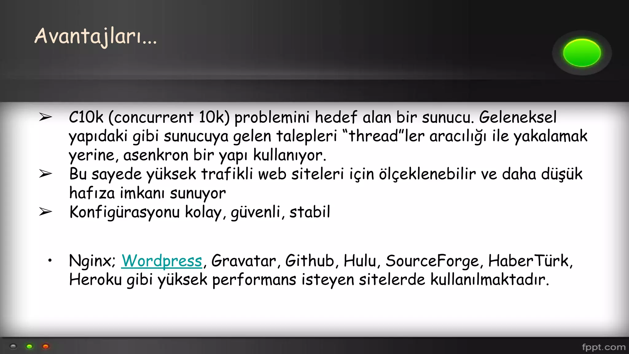 Avantajları...
➢ C10k (concurrent 10k) problemini hedef alan bir sunucu. Geleneksel
yapıdaki gibi sunucuya gelen talepleri “thread”ler aracılığı ile yakalamak
yerine, asenkron bir yapı kullanıyor.
➢ Bu sayede yüksek trafikli web siteleri için ölçeklenebilir ve daha düşük
hafıza imkanı sunuyor
➢ Konfigürasyonu kolay, güvenli, stabil
• Nginx; Wordpress, Gravatar, Github, Hulu, SourceForge, HaberTürk,
Heroku gibi yüksek performans isteyen sitelerde kullanılmaktadır.
 