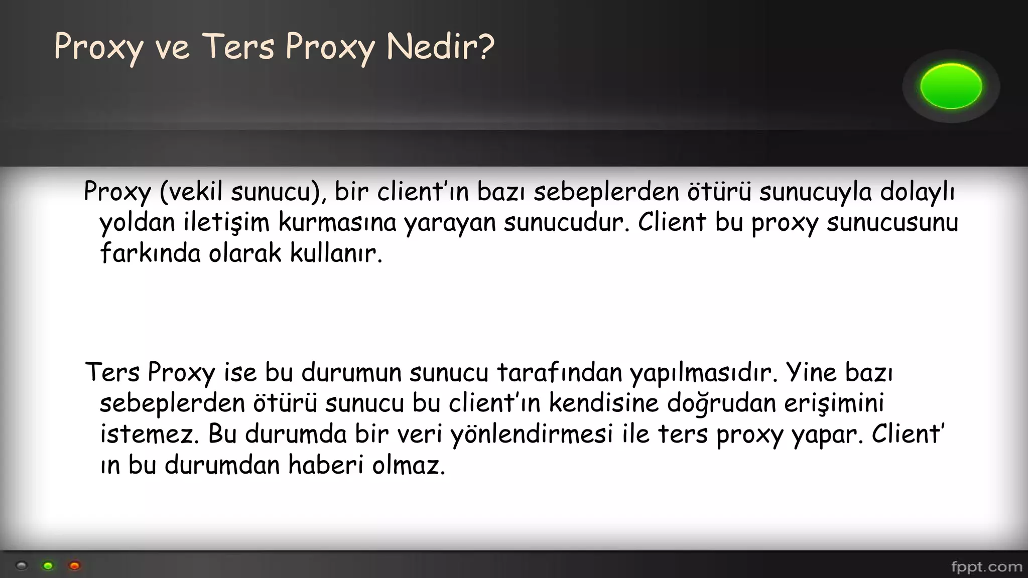Proxy ve Ters Proxy Nedir?
Proxy (vekil sunucu), bir client’ın bazı sebeplerden ötürü sunucuyla dolaylı
yoldan iletişim kurmasına yarayan sunucudur. Client bu proxy sunucusunu
farkında olarak kullanır.
Ters Proxy ise bu durumun sunucu tarafından yapılmasıdır. Yine bazı
sebeplerden ötürü sunucu bu client’ın kendisine doğrudan erişimini
istemez. Bu durumda bir veri yönlendirmesi ile ters proxy yapar. Client’
ın bu durumdan haberi olmaz.
 