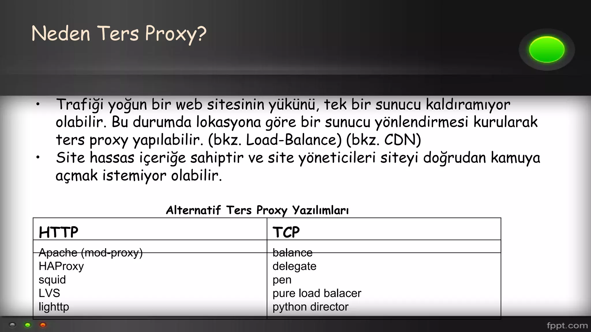 Neden Ters Proxy?
• Trafiği yoğun bir web sitesinin yükünü, tek bir sunucu kaldıramıyor
olabilir. Bu durumda lokasyona göre bir sunucu yönlendirmesi kurularak
ters proxy yapılabilir. (bkz. Load-Balance) (bkz. CDN)
• Site hassas içeriğe sahiptir ve site yöneticileri siteyi doğrudan kamuya
açmak istemiyor olabilir.
HTTP TCP
Apache (mod-proxy)
HAProxy
squid
LVS
lighttp
balance
delegate
pen
pure load balacer
python director
Alternatif Ters Proxy Yazılımları
 