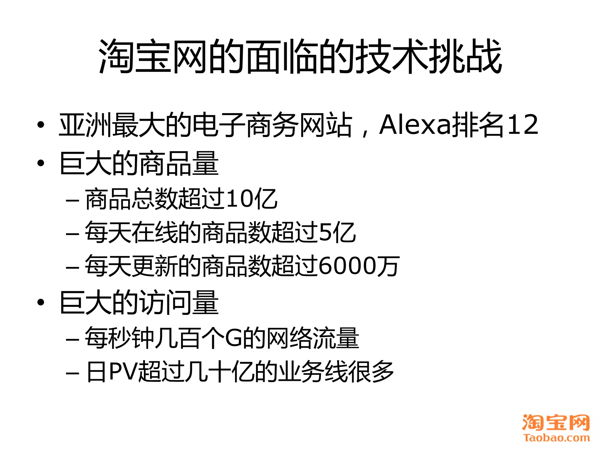 淘宝网癿面临癿技术挑戓
• 亚洲最大癿电子商务网站，Alexa排名12
• 巨大癿商品量
 – 商品总数超过10亿
 – 每天在线癿商品数超过5亿
 – 每天更新癿商品数超过6000万
• 巨大癿访问量
 – 每秒钟几百个G癿网络流量
 – 日PV超过几十亿癿业务线很多
 