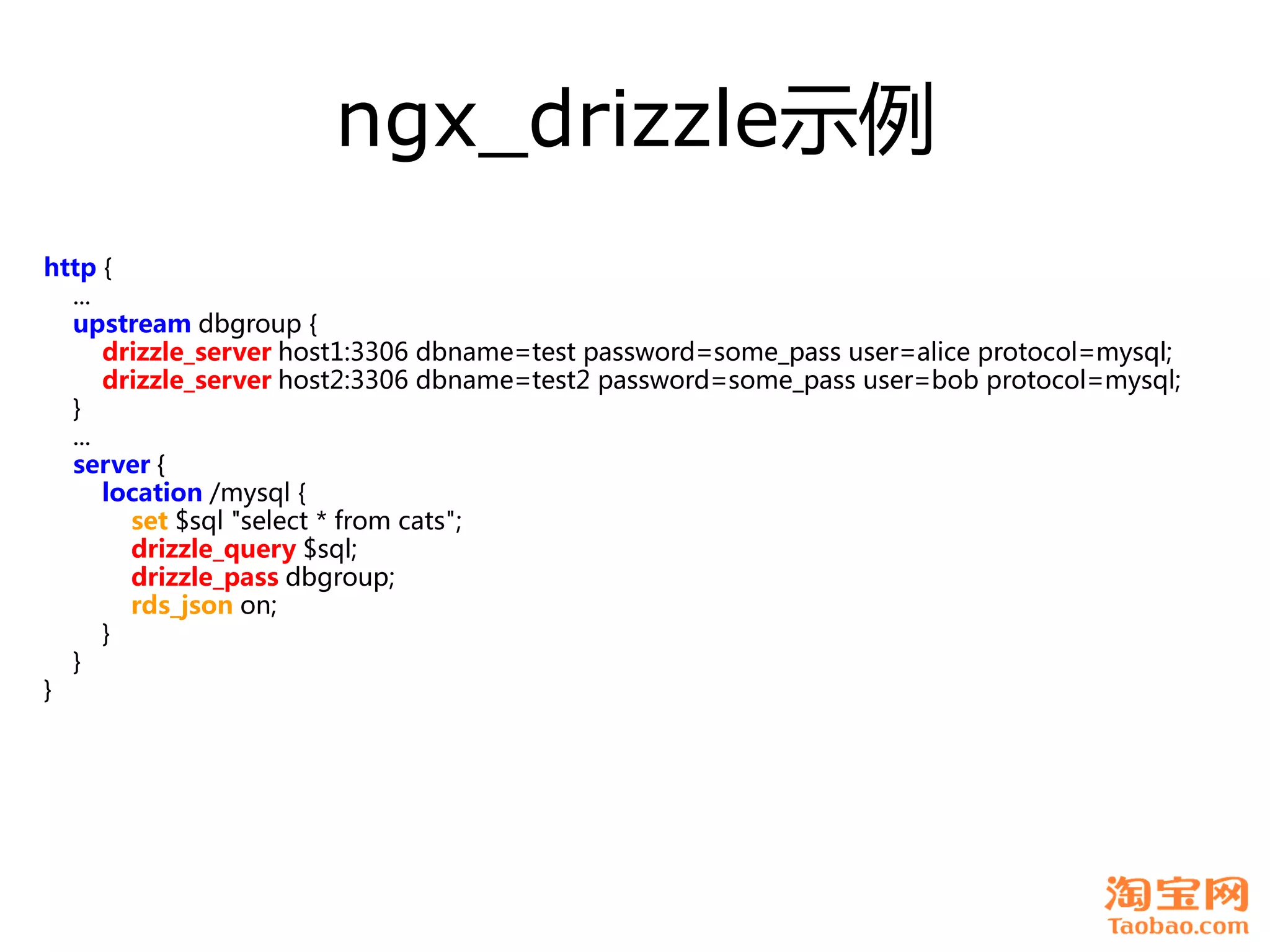 ngx_drizzle示例
http {
  ...
  upstream dbgroup {
      drizzle_server host1:3306 dbname=test password=some_pass user=alice protocol=mysql;
      drizzle_server host2:3306 dbname=test2 password=some_pass user=bob protocol=mysql;
  }
  ...
  server {
      location /mysql {
        set $sql "select * from cats";
        drizzle_query $sql;
        drizzle_pass dbgroup;
        rds_json on;
      }
  }
}
 