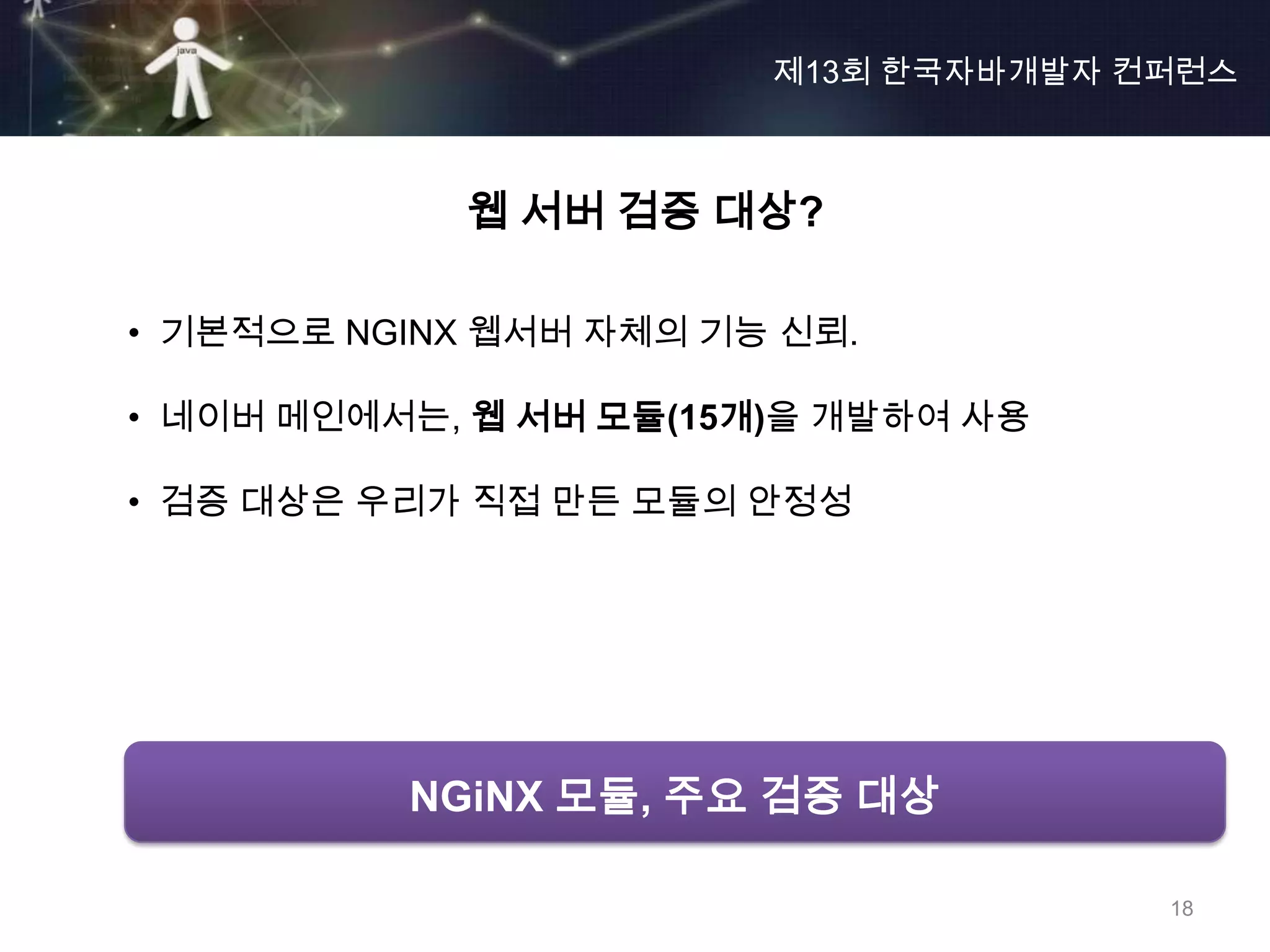 제13회 한국자바개발자 컨퍼런스



            웹 서버 검증 대상?

• 기본적으로 NGINX 웹서버 자체의 기능 신뢰.

• 네이버 메인에서는, 웹 서버 모듈(15개)을 개발하여 사용

• 검증 대상은 우리가 직접 만든 모듈의 안정성




          NGiNX 모듈, 주요 검증 대상

                                      18
 