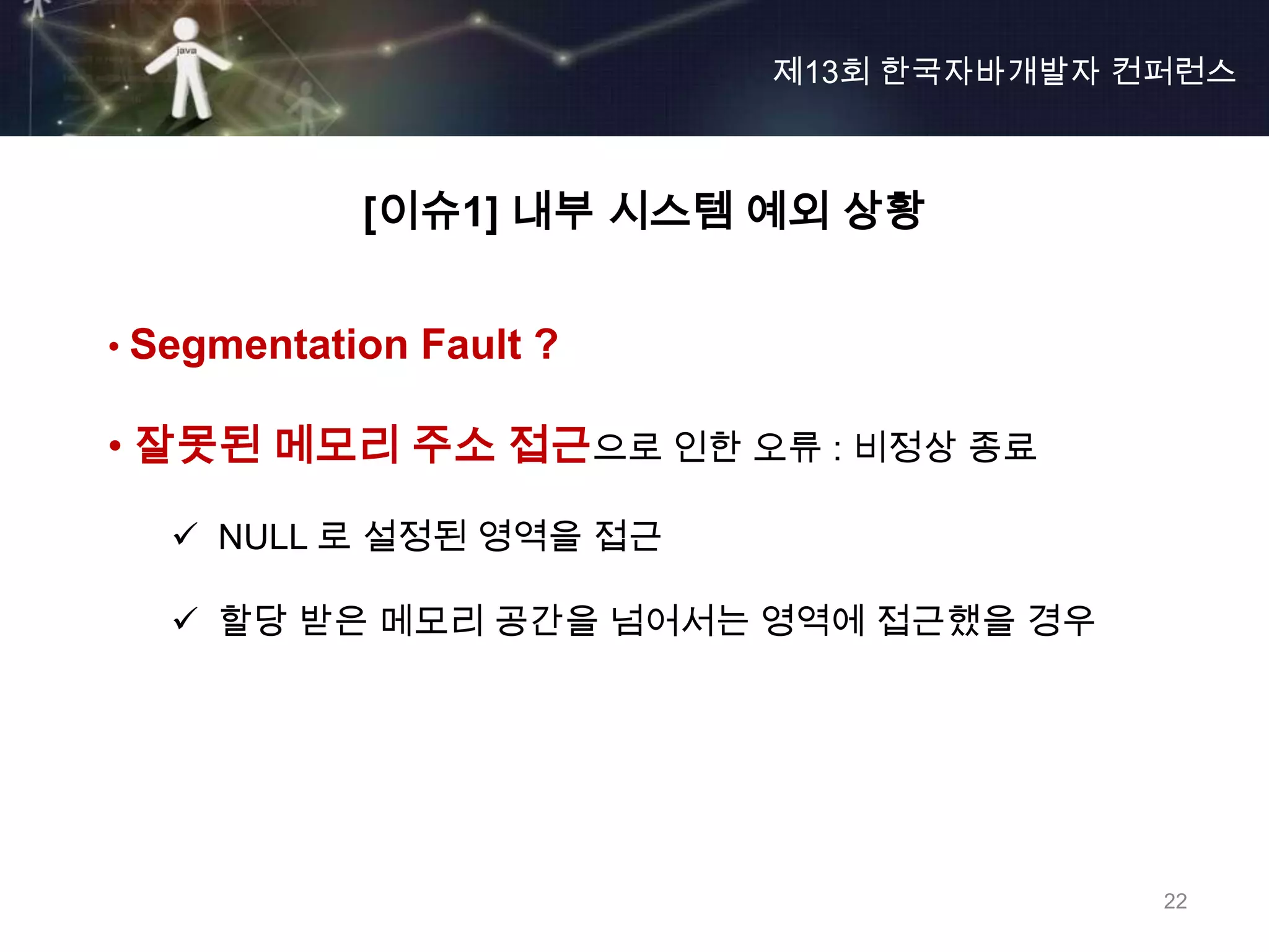 제13회 한국자바개발자 컨퍼런스



            [이슈1] 내부 시스템 예외 상황


• Segmentation Fault ?

• 잘못된 메모리 주소 접근으로 인한 오류 : 비정상 종료

    NULL 로 설정된 영역을 접근

    할당 받은 메모리 공간을 넘어서는 영역에 접근했을 경우




                                       22
 