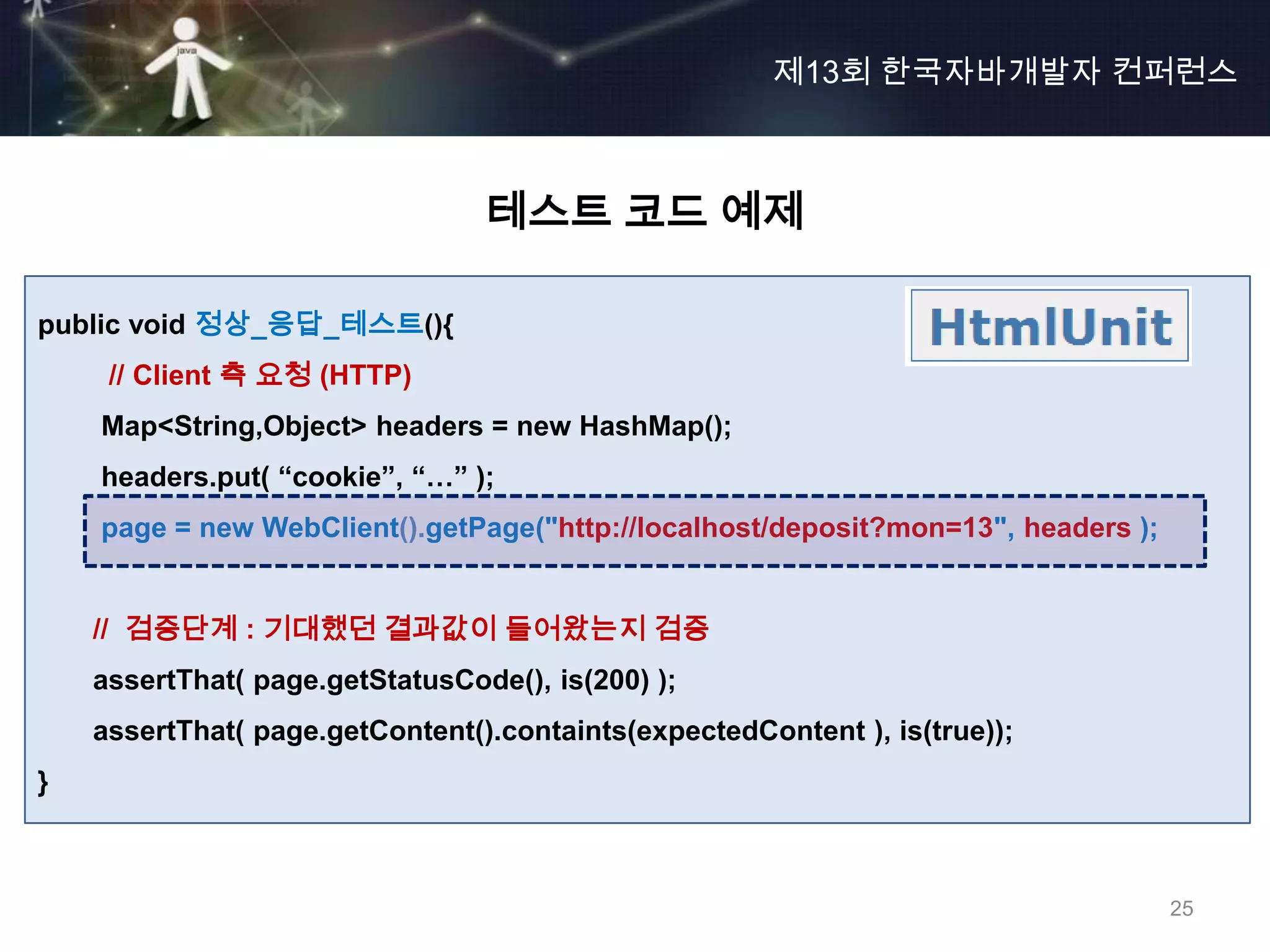 제13회 한국자바개발자 컨퍼런스



                                 테스트 코드 예제

public void 정상_응답_테스트(){
     // Client 측 요청 (HTTP)
    Map<String,Object> headers = new HashMap();
    headers.put( “cookie”, “…” );
    page = new WebClient().getPage("http://localhost/deposit?mon=13", headers );


    // 검증단계 : 기대했던 결과값이 들어왔는지 검증
    assertThat( page.getStatusCode(), is(200) );
    assertThat( page.getContent().containts(expectedContent ), is(true));
}



                                                                                   25
 