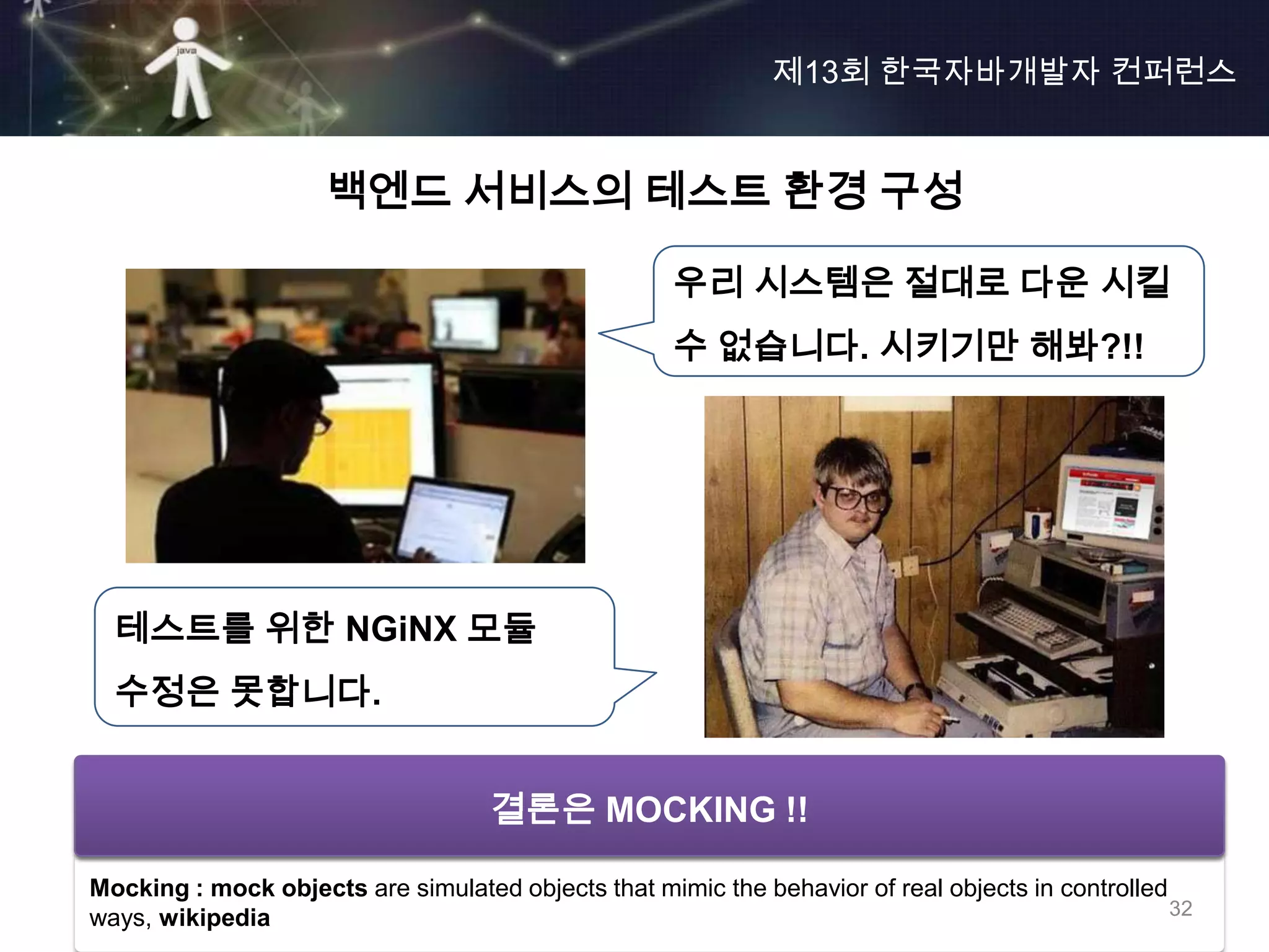 제13회 한국자바개발자 컨퍼런스


                     백엔드 서비스의 테스트 환경 구성

                                                     우리 시스템은 절대로 다운 시킬
                                                     수 없습니다. 시키기만 해봐?!!




  테스트를 위한 NGiNX 모듈
  수정은 못합니다.


                       환경적으로 제어할 수 있는 방법 고민?
                           결론은 MOCKING !!

Mocking : mock objects are simulated objects that mimic the behavior of real objects in controlled
ways, wikipedia                                                                                    32
 