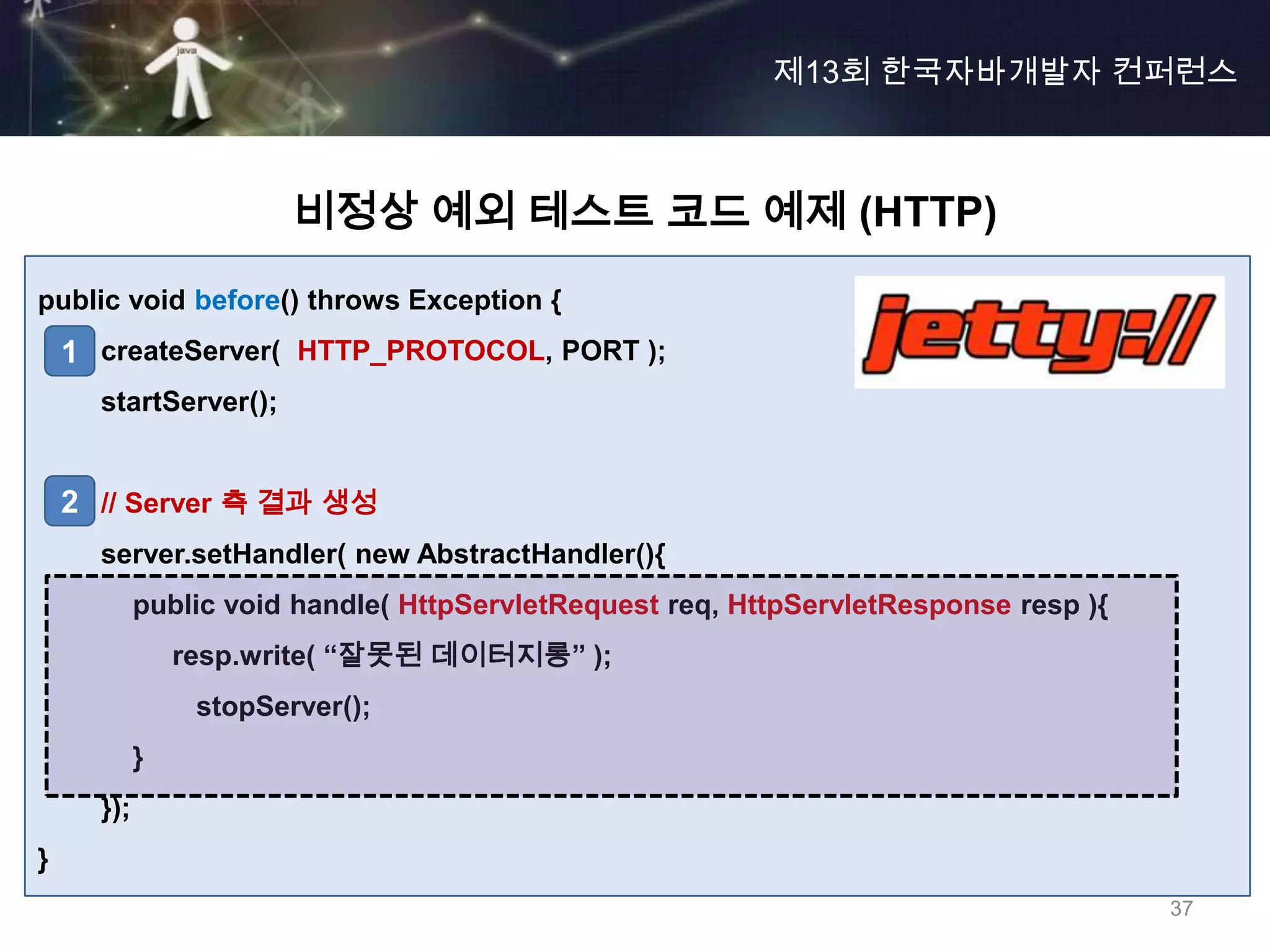 제13회 한국자바개발자 컨퍼런스



                        비정상 예외 테스트 코드 예제 (HTTP)
public void before() throws Exception {
    1 createServer( HTTP_PROTOCOL, PORT );
      startServer();


    2 // Server 측 결과 생성
      server.setHandler( new AbstractHandler(){
            public void handle( HttpServletRequest req, HttpServletResponse resp ){
                resp.write( “잘못된 데이터지롱” );
                 stopServer();
            }
      });
}
                                                                                      37
 