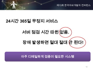 제13회 한국자바개발자 컨퍼런스




24시간 365일 무정지 서비스

     서버 점검 시간 따윈 없음.

     장애 발생하면 절대 절대 안 된다!


    아주 디테일하게 검증이 필요한 시스템


                               12
 