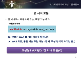 제13회 한국자바개발자 컨퍼런스



                    웹 서버 모듈

• 웹 서버에서 제공하지 않는, 특정 기능 추가
 httpd.conf

 LoadModule proxy_module mod_proxy.so


 Q : 보통은 WAS 를 많이 사용하지 않나?
 A : WAS 로도, 동일 기능 구현 가능 (단지, 구성 방식의 차이일 뿐..)



              고성능? WAS(X), 웹 서버 모듈(O)

                                               17
 