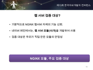 제13회 한국자바개발자 컨퍼런스



            웹 서버 검증 대상?

• 기본적으로 NGINX 웹서버 자체의 기능 신뢰.

• 네이버 메인에서는, 웹 서버 모듈(15개)을 개발하여 사용

• 검증 대상은 우리가 직접 만든 모듈의 안정성




          NGiNX 모듈, 주요 검증 대상

                                      18
 