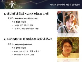 제13회 한국자바개발자 컨퍼런스



1. 네이버 메인의 NGiNX 테스트 사례!
  송형근 - hyunkeun.song@nhn.com
     자칭 훈남 개발자
        NHN, 메인 서비스 개발
        손노리, 게임 클라이언트 개발




2. nGrinder 로 성능테스트 끝장내보자!
  윤준호 - junoyoon@nhn.com
     자칭 슈퍼 개발자
      NHN, SW 테스트 / 검증 자동화
      nGrinder 프로젝트 Lead

                                              2
 
