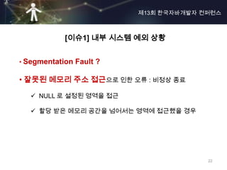 제13회 한국자바개발자 컨퍼런스



            [이슈1] 내부 시스템 예외 상황


• Segmentation Fault ?

• 잘못된 메모리 주소 접근으로 인한 오류 : 비정상 종료

    NULL 로 설정된 영역을 접근

    할당 받은 메모리 공간을 넘어서는 영역에 접근했을 경우




                                       22
 