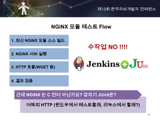 제13회 한국자바개발자 컨퍼런스



                 NGiNX 모듈 테스트 Flow

1. 최신 NGiNX 모듈 소스 빌드
                           수작업 NO !!!!
2. NGiNX 서버 실행


3. HTTP 호출(WGET 등)


4. 결과 검증


 근데 NGiNX 는 C 언어 아닌가요? 갑자기 JUnit은?

      어짜피 HTTP (윈도우에서 테스트할래, 리눅스에서 할래?)

                                            24
 