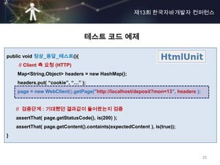 제13회 한국자바개발자 컨퍼런스



                                 테스트 코드 예제

public void 정상_응답_테스트(){
     // Client 측 요청 (HTTP)
    Map<String,Object> headers = new HashMap();
    headers.put( “cookie”, “…” );
    page = new WebClient().getPage("http://localhost/deposit?mon=13", headers );


    // 검증단계 : 기대했던 결과값이 들어왔는지 검증
    assertThat( page.getStatusCode(), is(200) );
    assertThat( page.getContent().containts(expectedContent ), is(true));
}



                                                                                   25
 