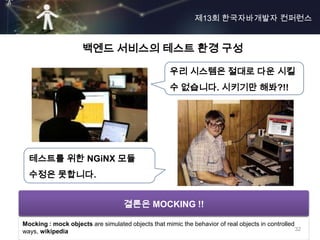 제13회 한국자바개발자 컨퍼런스


                     백엔드 서비스의 테스트 환경 구성

                                                     우리 시스템은 절대로 다운 시킬
                                                     수 없습니다. 시키기만 해봐?!!




  테스트를 위한 NGiNX 모듈
  수정은 못합니다.


                       환경적으로 제어할 수 있는 방법 고민?
                           결론은 MOCKING !!

Mocking : mock objects are simulated objects that mimic the behavior of real objects in controlled
ways, wikipedia                                                                                    32
 