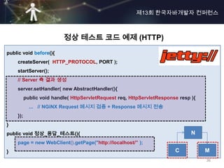 제13회 한국자바개발자 컨퍼런스



                          정상 테스트 코드 예제 (HTTP)
public void before(){
    createServer( HTTP_PROTOCOL, PORT );
    startServer();
    // Server 측 결과 생성
    server.setHandler( new AbstractHandler(){
          public void handle( HttpServletRequest req, HttpServletResponse resp ){
            ... // NGiNX Request 메시지 검증 + Response 메시지 전송
    });
}
public void 정상_응답_테스트(){                                                       N
    page = new WebClient().getPage("http://localhost/” );
}                                                                       C           M
                                                                                    36
 