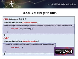 제13회 한국자바개발자 컨퍼런스



                            테스트 코드 예제 (TCP, UDP)

// TCP, IoAcceptor 객체 이용
server.setHandler(new IoHandlerAdapter() {
public void processStreamIo(IoSession session, InputStream in, OutputStream out) {
              out.print ( responseMsg );
          }
});
// UDP
server.setHandler(new StreamIoHandler() {
      public void messageReceived(IoSession ssn, Object msg){
              ssn.write( … );
      }
});
 
