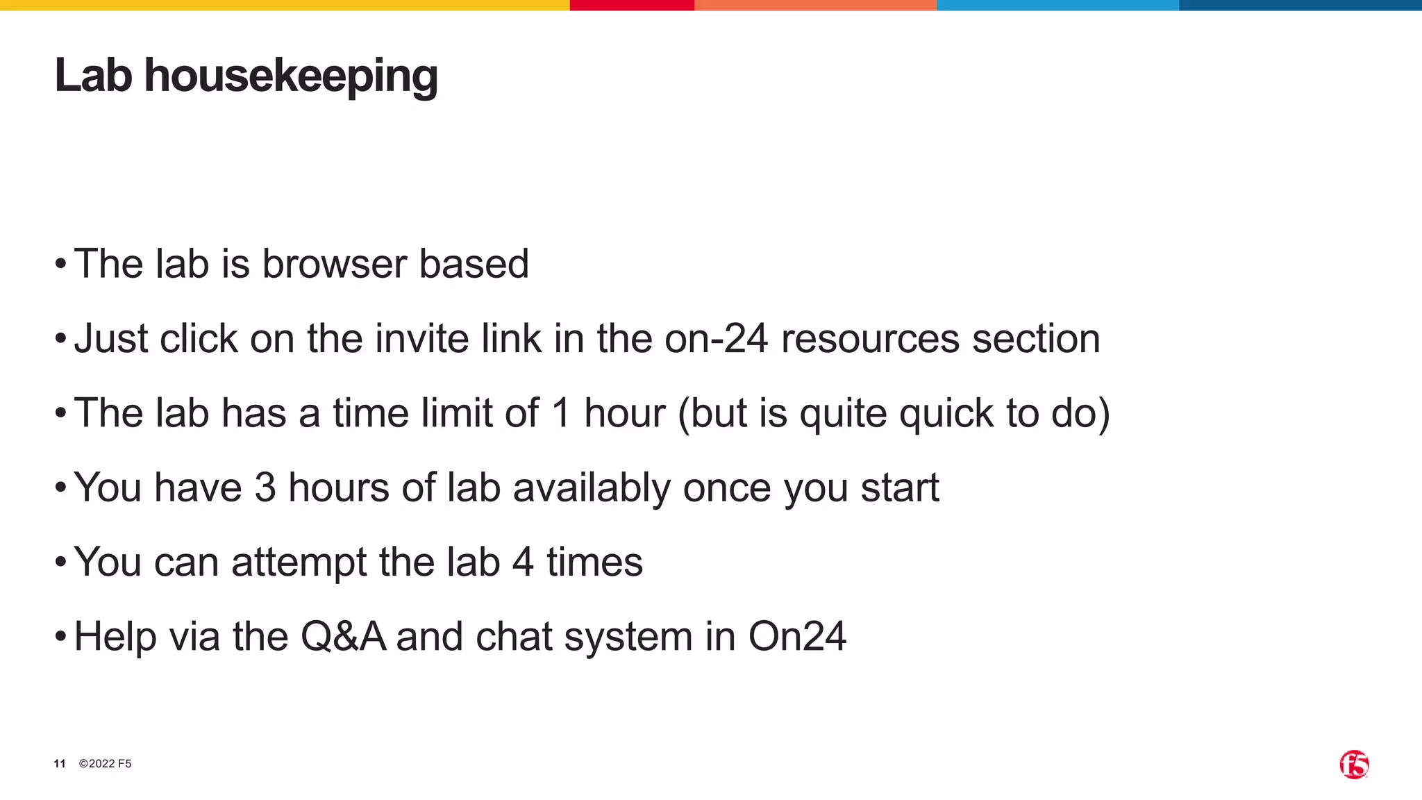 ©2022 F5 11 •The lab is browser based •Just click on the invite link in the on-24 resources section •The lab has a time limit of 1 hour (but is quite quick to do) •You have 3 hours of lab availably once you start •You can attempt the lab 4 times •Help via the Q&A and chat system in On24 Lab housekeeping 