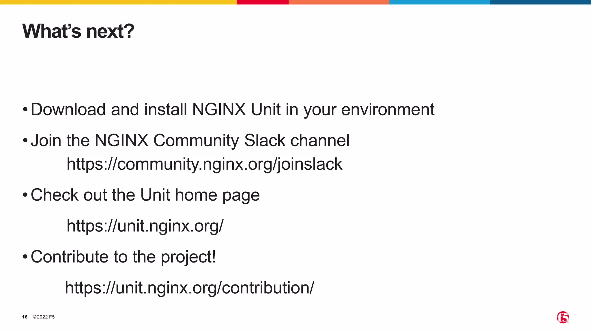 ©2022 F5 16 •Download and install NGINX Unit in your environment •Join the NGINX Community Slack channel https://community.nginx.org/joinslack •Check out the Unit home page https://unit.nginx.org/ •Contribute to the project! https://unit.nginx.org/contribution/ What’s next? 