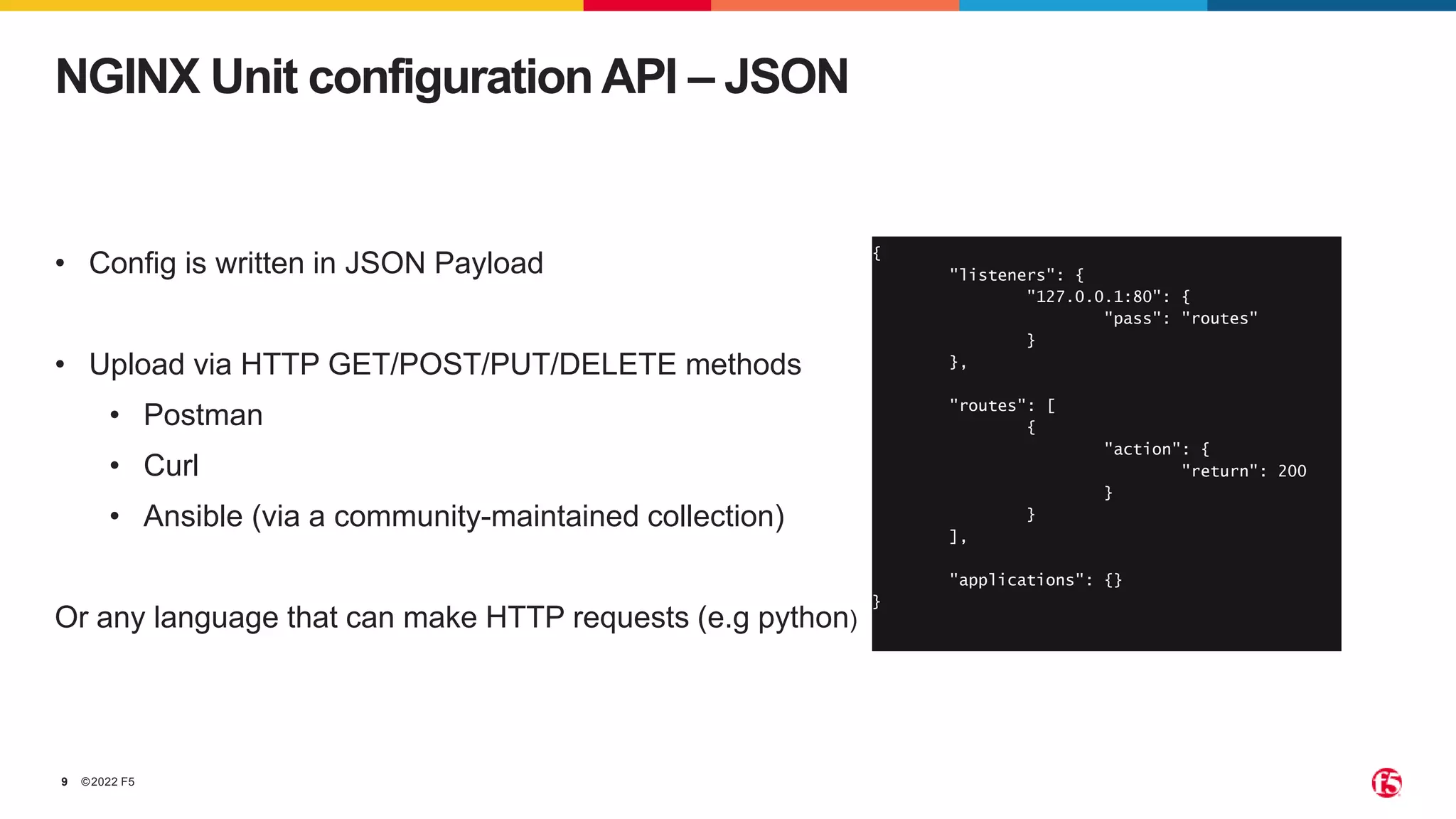 ©2022 F5 9 NGINX Unit configuration API – JSON { "listeners": { "127.0.0.1:80": { "pass": "routes" } }, "routes": [ { "action": { "return": 200 } } ], "applications": {} } • Config is written in JSON Payload • Upload via HTTP GET/POST/PUT/DELETE methods • Postman • Curl • Ansible (via a community-maintained collection) Or any language that can make HTTP requests (e.g python) 