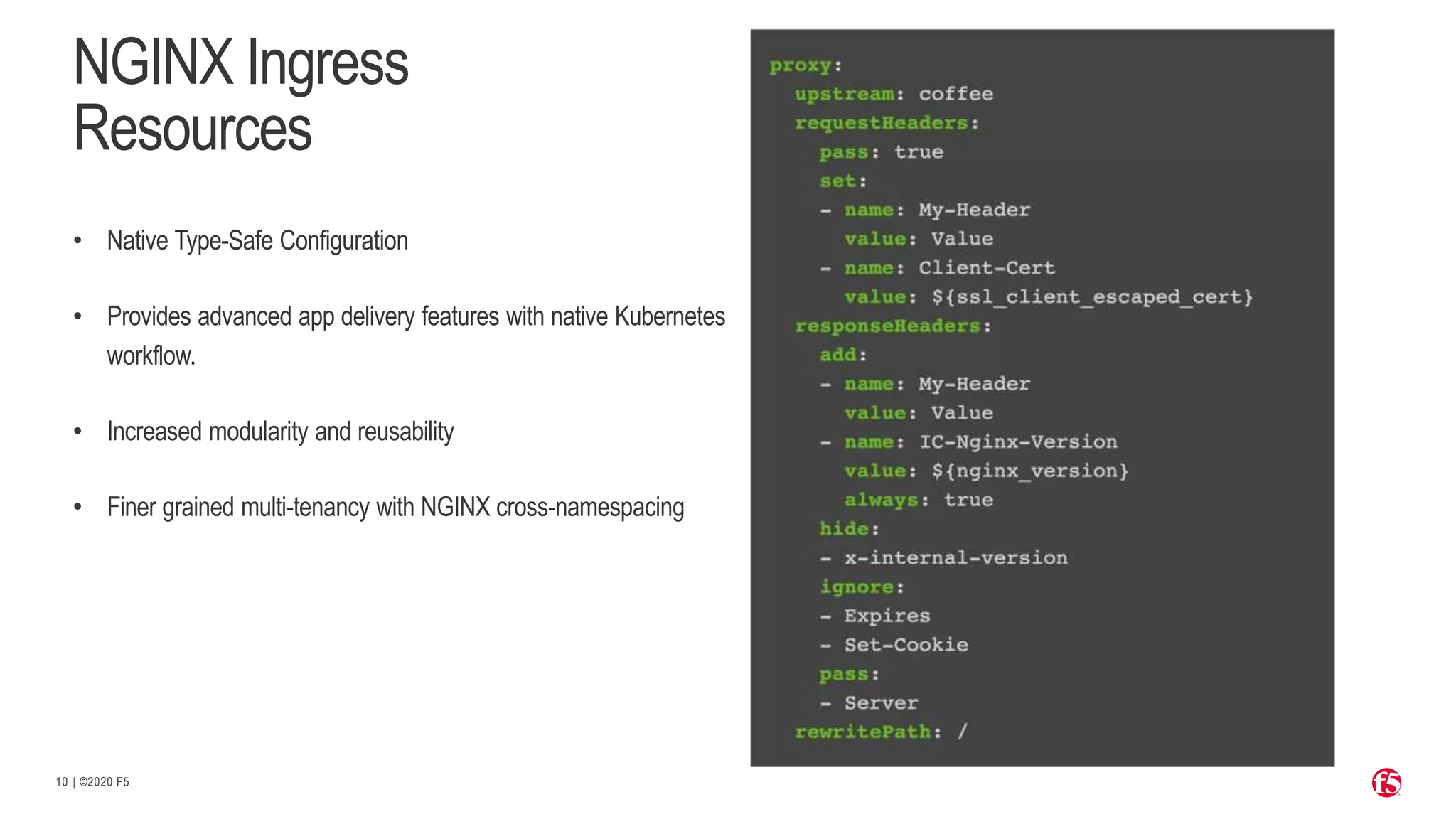 | ©2020 F5 10 NGINX Ingress Resources • Native Type-Safe Configuration • Provides advanced app delivery features with native Kubernetes workflow. • Increased modularity and reusability • Finer grained multi-tenancy with NGINX cross-namespacing 