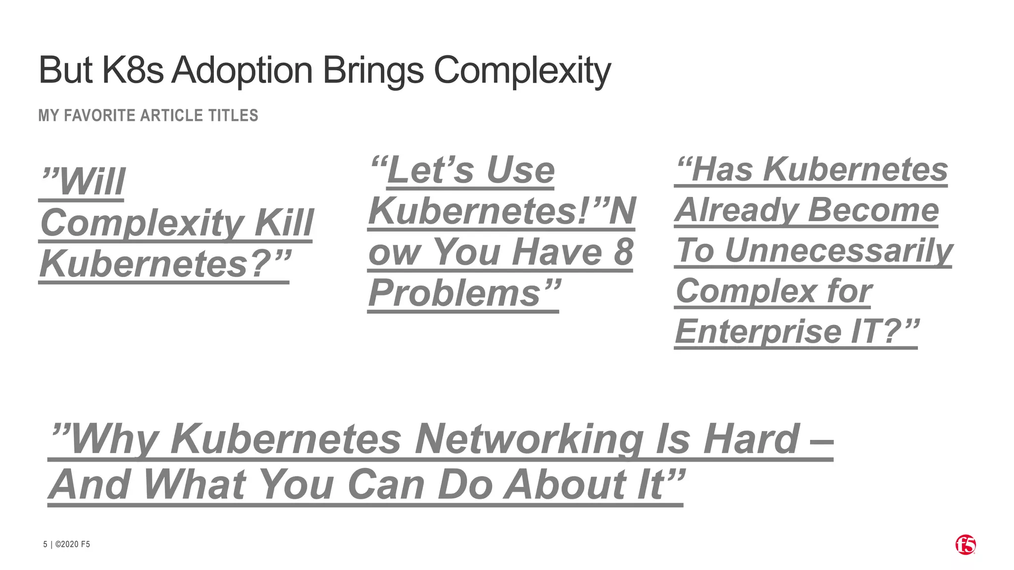 | ©2020 F5 5 MY FAVORITE ARTICLE TITLES But K8s Adoption Brings Complexity “Let’s Use Kubernetes!”N ow You Have 8 Problems” ”Will Complexity Kill Kubernetes?” “Has Kubernetes Already Become To Unnecessarily Complex for Enterprise IT?” ”Why Kubernetes Networking Is Hard – And What You Can Do About It” 