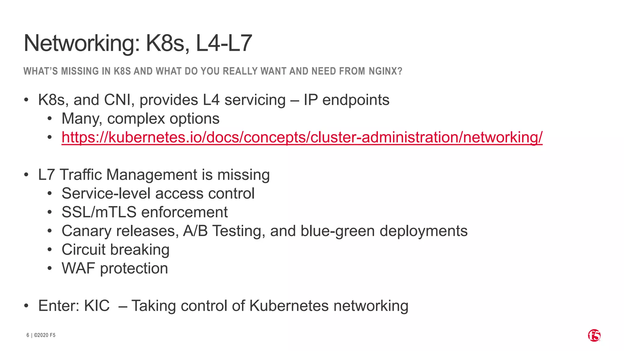 | ©2020 F5 6 WHAT’S MISSING IN K8S AND WHAT DO YOU REALLY WANT AND NEED FROM NGINX? Networking: K8s, L4-L7 • K8s, and CNI, provides L4 servicing – IP endpoints • Many, complex options • https://kubernetes.io/docs/concepts/cluster-administration/networking/ • L7 Traffic Management is missing • Service-level access control • SSL/mTLS enforcement • Canary releases, A/B Testing, and blue-green deployments • Circuit breaking • WAF protection • Enter: KIC – Taking control of Kubernetes networking 
