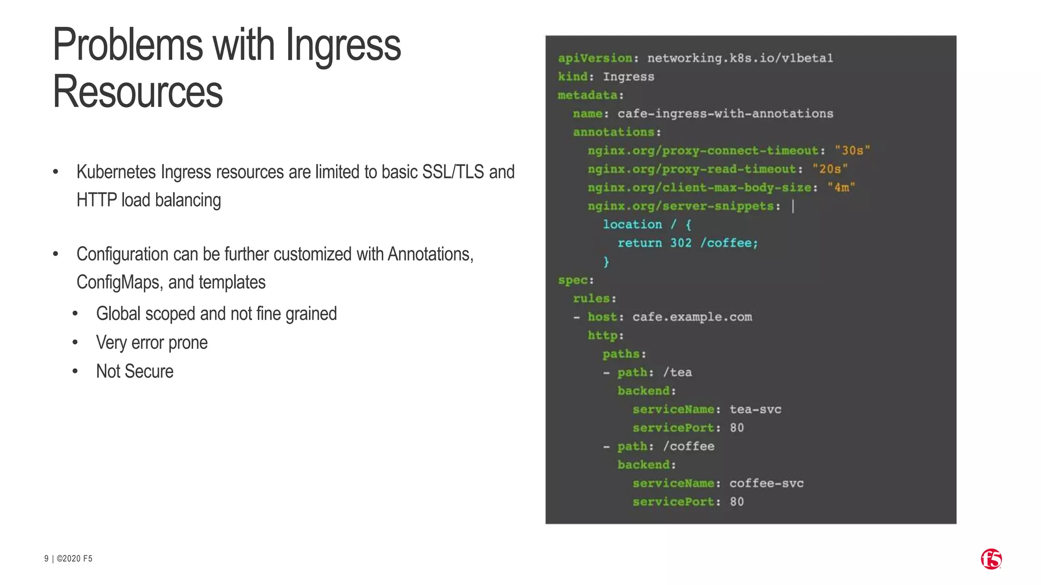 | ©2020 F5 9 Problems with Ingress Resources • Kubernetes Ingress resources are limited to basic SSL/TLS and HTTP load balancing • Configuration can be further customized with Annotations, ConfigMaps, and templates • Global scoped and not fine grained • Very error prone • Not Secure 