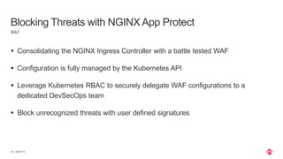 | ©2020 F5
20
 Consolidating the NGINX Ingress Controller with a battle tested WAF
 Configuration is fully managed by the Kubernetes API
 Leverage Kubernetes RBAC to securely delegate WAF configurations to a
dedicated DevSecOps team
 Block unrecognized threats with user defined signatures
WAF
Blocking Threats with NGINX App Protect
 