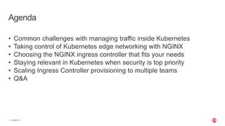 | ©2020 F5
3
Agenda
• Common challenges with managing traffic inside Kubernetes
• Taking control of Kubernetes edge networking with NGINX
• Choosing the NGINX ingress controller that fits your needs
• Staying relevant in Kubernetes when security is top priority
• Scaling Ingress Controller provisioning to multiple teams
• Q&A
 