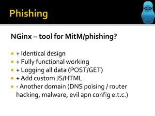 NGinx – tool for MitM/phishing?
+ Identical design
+ Fully functional working
+ Logging all data (POST/GET)
+ Add custom JS/HTML
- Another domain (DNS poising / router
hacking, malware, evil apn config e.t.c.)