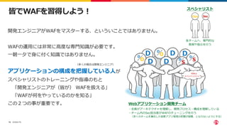©2022 F5
15
皆でWAFを習得しよう！
開発エンジニアがWAFをマスターする、といういことではありません。
WAFの運用には非常に高度な専門知識が必要です。
一朝一夕で身に付く知識ではありません。
アプリケーションの構成を把握している人が
スペシャリストのトレーニングや指導のもと
「開発エンジニアが（皆が） WAFを扱える」
「WAFが何をやっているのかを知る」
この２つの事が重要です。
D D
D
D D
S
D S
D
O
D
O
D
Sec
Ops
スペシャリスト
各チームへ、専門的な
教育や指示を行う
（多くの場合は開発エンジニア）
Webアプリケーション開発チーム
・全員がアーキテクチャを理解し、開発プロセス・構成を理解している
・チーム内のSec担当者がWAFのチューニングを行う
（多くのチームを兼任した結果アプリ環境の把握が困難、とならないようにする）
将来は
スペシャリストに・・
 