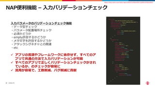 ©2022 F5
27
NAP便利機能 – 入力バリデーションチェック
https://docs.nginx.com/nginx-app-protect/configuration-guide/configuration/
入力パラメータのバリデーションチェック機能
・データ型チェック
・パラメータ配置場所チェック
・必須かどうか
・empty許容するかどうか
・メタ文字を許容するかどうか
・アタックシグネチャとの関連
・etc
 アプリの言語やフレームワークに依存せず、すべてのア
プリで共通の方法で入力バリデーションが可能
 すべてのアプリで正しくバリデーションチェックがされ
ているか、のチェックが容易に
 流用が容易で、工数削減、バグ削減に貢献
 