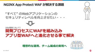 ©2022 F5
42
NGINX App Protect WAF が解決する課題
“すべて” のWebアプリケーションの
セキュリティレベルを向上させたい・・・
(k8s環境において）
開発プロセスにWAFを組み込み
アプリ型WAFへと進化させる事で解決
理想的な運用、チーム編成の実現へ
 