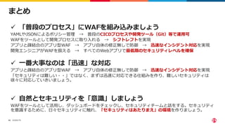 ©2022 F5
43
まとめ
 「普段のプロセス」にWAFを組み込みましょう
YAMLやJSONによるポリシー管理 → 普段のCICDプロセスや開発ツール（Git）等で運用可
WAFをツールとして開発プロセスに取り入れる → シフトレフトを実現
アプリと疎結合のアプリ型WAF → アプリ自体の修正無しで防御 → 迅速なインシデント対応を実現
開発エンジニアがWAFを扱える → すべてのWebアプリで最低限のセキュリティレベルを確保
 一番大事なのは「迅速」な対応
アプリと疎結合のアプリ型WAF → アプリ自体の修正無しで防御 → 迅速なインシデント対応を実現
「セキュリティは難しい・・」ではなく、まずは迅速に対応できる仕組みを作り、難しいセキュリティは
徐々に対応していきいましょう。
 自然とセキュリティを「意識」しましょう
WAFをツールとして活用し、ダッシュボードをチェックし、セキュリティチームと話をする。セキュリティ
を意識するために、日々セキュリティに触れ、「セキュリティはあたりまえ」の環境を作りましょう。
 