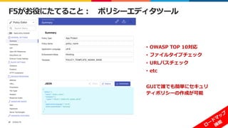 ©2022 F5
47
F5がお役にたてること： ポリシーエディタツール
• OWASP TOP 10対応
• ファイルタイプチェック
• URLパスチェック
• etc
GUIで誰でも簡単にセキュリ
ティポリシーの作成が可能
 