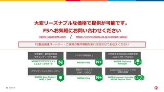 ©2022 F5
59
大変リーズナブルな価格で提供が可能です。
F5へお気軽にお問い合わせください
nginx-japan@f5.com https://www.nginx.co.jp/contact-sales/
/
F5製品調達パートナー・ご採用の案件情報があれば合わせてお伝えください
NGINXサブスクリプション
によるメーカサポート
NGINX App Protect
WAF / DoS
NGINX Plus
NGINX Plus
NGINX Instance
Manager
NGINX Ingress Controller
NGINX Service Mesh
安定運用・運用負荷低減
セキュリティパッチ提供
アプリケーションセキュリティ
システム可用性向上
認証ゲートウェイ
(JWT , OIDC)
OSS版を含むNGINXの横断管理
(GUI / API / Metrics)
Kubernetesトラフィックの
柔軟な制御
 