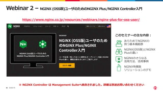 ©2022 F5
66
Webinar 2 – NGINX (OSS版)ユーザのためのNGINX Plus/NGINX Controller入門
• あらためてNGINXの
持つ基本機能群
• NGINX(OSS版)とNGINX
Plusの違い
• NGINXのさらなる
活用方法、活用事例
• NGINX有償版
ソリューションのデモ
https://www.nginx.co.jp/resources/webinars/nginx-plus-for-oss-user/
このセミナーの主な内容：
※ NGINX Controller は Management Suiteへ統合されました。詳細は別途お問い合わせください
 