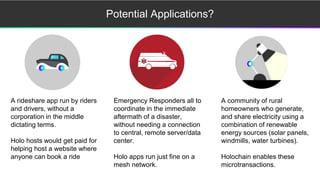 Potential Applications?
A rideshare app run by riders
and drivers, without a
corporation in the middle
dictating terms.
Holo hosts would get paid for
helping host a website where
anyone can book a ride
Emergency Responders all to
coordinate in the immediate
aftermath of a disaster,
without needing a connection
to central, remote server/data
center.
Holo apps run just fine on a
mesh network.
A community of rural
homeowners who generate,
and share electricity using a
combination of renewable
energy sources (solar panels,
windmills, water turbines).
Holochain enables these
microtransactions.
 