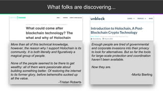What folks are discovering...
More than all of this technical knowledge,
however, the reason why I support Holochain is its
community. It is both literally and figuratively a
magical group of people.
None of the people seemed to be there to get
wealthy: all of them were passionate about
building something better. Of restoring the internet
to its former glory, before behemoths sucked up
all the value.
-Tristan Roberts
Enough people are tired of governmental
and corporate invasions into their privacy
to look for alternatives. But so far the tools
for large-scale protection and coordination
haven’t been available.
Now they are.
-Moritz Bierling
 
