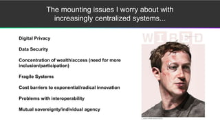 The mounting issues I worry about with
increasingly centralized systems...
Digital Privacy
Data Security
Concentration of wealth/access (need for more
inclusion/participation)
Fragile Systems
Cost barriers to exponential/radical innovation
Problems with interoperability
Mutual sovereignty/individual agency
 