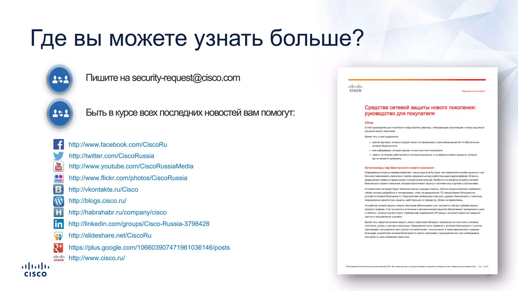 Пишите на security-request@cisco.com
Быть в курсе всех последних новостей вам помогут:
Где вы можете узнать больше?
http://www.facebook.com/CiscoRu
http://twitter.com/CiscoRussia
http://www.youtube.com/CiscoRussiaMedia
http://www.flickr.com/photos/CiscoRussia
http://vkontakte.ru/Cisco
http://blogs.cisco.ru/
http://habrahabr.ru/company/cisco
http://linkedin.com/groups/Cisco-Russia-3798428
http://slideshare.net/CiscoRu
https://plus.google.com/106603907471961036146/posts
http://www.cisco.ru/
 