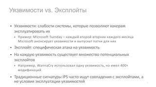• Уязвимости: слабости системы, которые позволяют хакерам
эксплуатировать их
• Пример: Microsoft Tuesday – каждый второй вторник каждого месяца
Microsoft анонсирует уязвимости и выпускат патчи для них
• Эксплойт: специфическая атака на уязвимость
• На каждую уязвимость существует множество потенциальных
эксплойтов
• Например, WannaCry использовал одну уязвимость, но имел 400+
модификаций
• Традиционные сигнатуры IPS часто ищут совпадения с эксплойтами, а
не условия эксплуатации уязвимостей
Уязвимости vs. Эксплойты
12
 