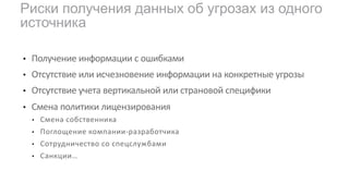 • Получение информации с ошибками
• Отсутствие или исчезновение информации на конкретные угрозы
• Отсутствие учета вертикальной или страновой специфики
• Смена политики лицензирования
• Смена собственника
• Поглощение компании-разработчика
• Сотрудничество со спецслужбами
• Санкции…
Риски получения данных об угрозах из одного
источника
 