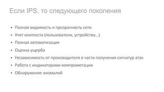 • Полная видимость и прозрачность сети
• Учет контекста (пользователи, устройства…)
• Полная автоматизация
• Оценка ущерба
• Независимость от производителя в части получения сигнатур атак
• Работа с индикаторами компрометации
• Обнаружение аномалий
Если IPS, то следующего поколения
27
 