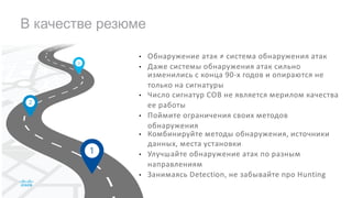 В качестве резюме
• Обнаружение атак ≠ система обнаружения атак
• Даже системы обнаружения атак сильно
изменились с конца 90-х годов и опираются не
только на сигнатуры
• Число сигнатур СОВ не является мерилом качества
ее работы
• Поймите ограничения своих методов
обнаружения
• Комбинируйте методы обнаружения, источники
данных, места установки
• Улучшайте обнаружение атак по разным
направлениям
• Занимаясь Detection, не забывайте про Hunting
 